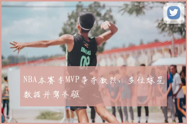 NBA本赛季MVP争夺激烈，多位球星数据并驾齐驱