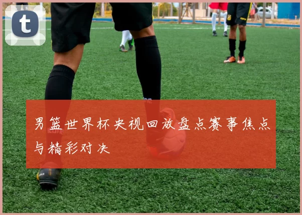 男篮世界杯央视回放盘点赛事焦点与精彩对决