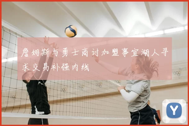 詹姆斯与勇士商讨加盟事宜湖人寻求交易补强内线
