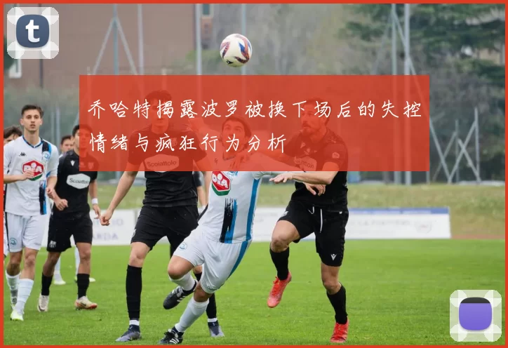 乔哈特揭露波罗被换下场后的失控情绪与疯狂行为分析