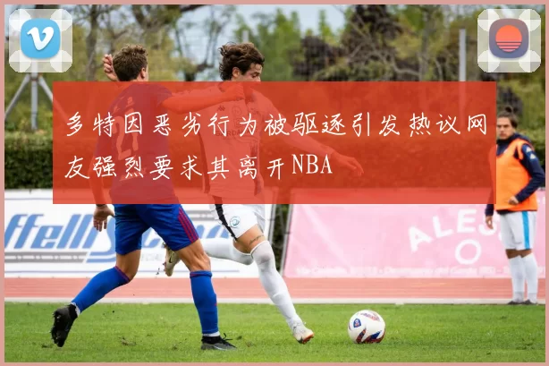 多特因恶劣行为被驱逐引发热议网友强烈要求其离开NBA