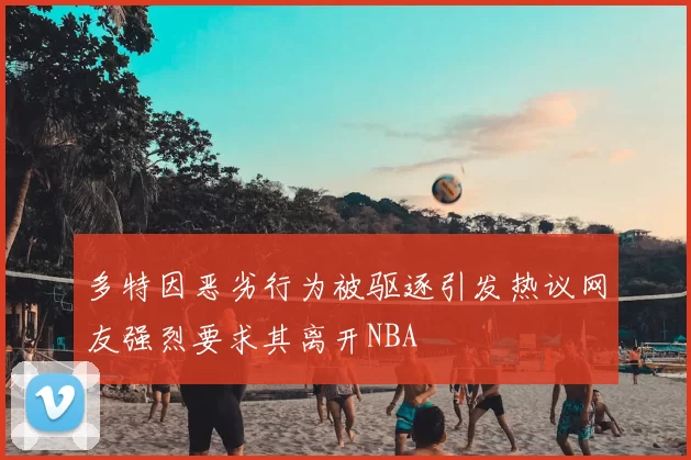 多特因恶劣行为被驱逐引发热议网友强烈要求其离开NBA