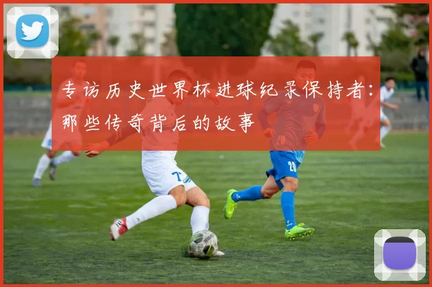 专访历史世界杯进球纪录保持者:那些传奇背后的故事