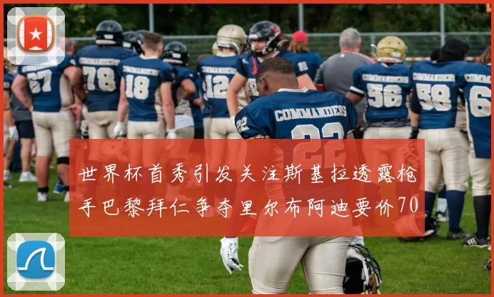 世界杯首秀引发关注斯基拉透露枪手巴黎拜仁争夺里尔布阿迪要价7000万欧