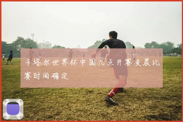 卡塔尔世界杯中国几点开赛凌晨比赛时间确定