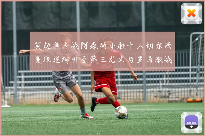 英超焦点战阿森纳小胜十人切尔西曼联逆转升至第三尤文与罗马激战平局