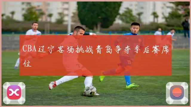 CBA辽宁客场挑战青岛争夺季后赛席位
