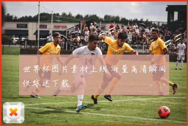 世界杯图片素材上线 海量高清瞬间供球迷下载