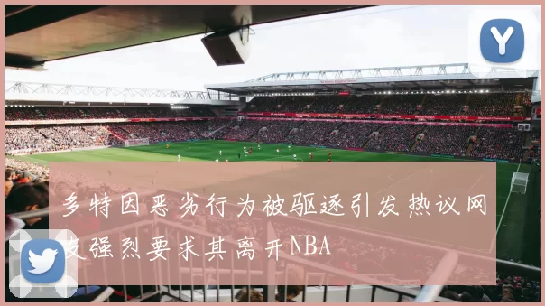 多特因恶劣行为被驱逐引发热议网友强烈要求其离开NBA