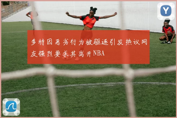 多特因恶劣行为被驱逐引发热议网友强烈要求其离开NBA
