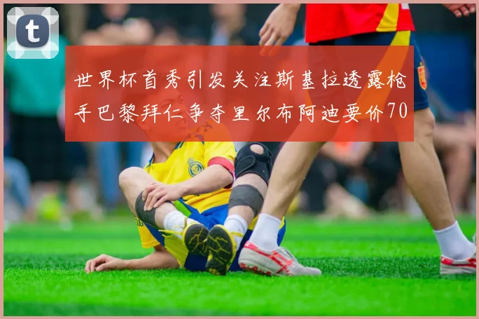 世界杯首秀引发关注斯基拉透露枪手巴黎拜仁争夺里尔布阿迪要价7000万欧
