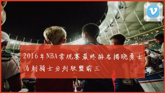 2016年NBA常规赛最终排名揭晓勇士马刺骑士分列联盟前三